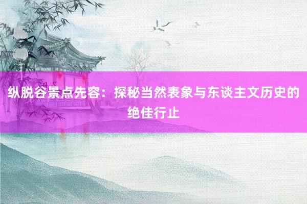 纵脱谷景点先容：探秘当然表象与东谈主文历史的绝佳行止