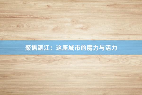 聚焦湛江：这座城市的魔力与活力